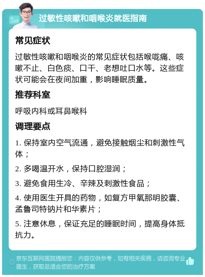 过敏性咳嗽和咽喉炎就医指南 常见症状 过敏性咳嗽和咽喉炎的常见症状包括喉咙痛、咳嗽不止、白色痰、口干、老想吐口水等。这些症状可能会在夜间加重，影响睡眠质量。 推荐科室 呼吸内科或耳鼻喉科 调理要点 1. 保持室内空气流通，避免接触烟尘和刺激性气体； 2. 多喝温开水，保持口腔湿润； 3. 避免食用生冷、辛辣及刺激性食品； 4. 使用医生开具的药物，如复方甲氧那明胶囊、孟鲁司特钠片和华素片； 5. 注意休息，保证充足的睡眠时间，提高身体抵抗力。