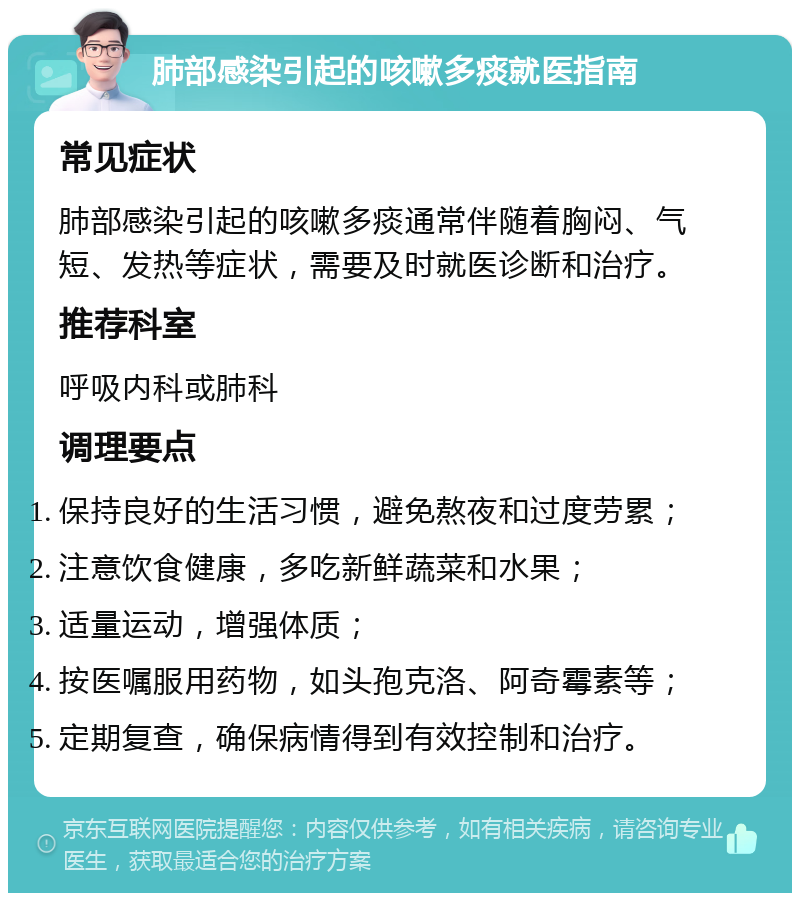 肺部感染引起的咳嗽多痰就医指南 常见症状 肺部感染引起的咳嗽多痰通常伴随着胸闷、气短、发热等症状，需要及时就医诊断和治疗。 推荐科室 呼吸内科或肺科 调理要点 保持良好的生活习惯，避免熬夜和过度劳累； 注意饮食健康，多吃新鲜蔬菜和水果； 适量运动，增强体质； 按医嘱服用药物，如头孢克洛、阿奇霉素等； 定期复查，确保病情得到有效控制和治疗。