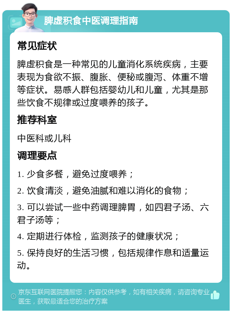 脾虚积食中医调理指南 常见症状 脾虚积食是一种常见的儿童消化系统疾病，主要表现为食欲不振、腹胀、便秘或腹泻、体重不增等症状。易感人群包括婴幼儿和儿童，尤其是那些饮食不规律或过度喂养的孩子。 推荐科室 中医科或儿科 调理要点 1. 少食多餐，避免过度喂养； 2. 饮食清淡，避免油腻和难以消化的食物； 3. 可以尝试一些中药调理脾胃，如四君子汤、六君子汤等； 4. 定期进行体检，监测孩子的健康状况； 5. 保持良好的生活习惯，包括规律作息和适量运动。