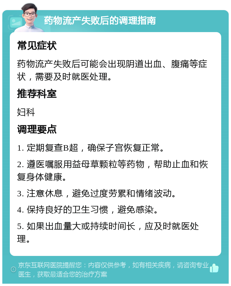 药物流产失败后的调理指南 常见症状 药物流产失败后可能会出现阴道出血、腹痛等症状，需要及时就医处理。 推荐科室 妇科 调理要点 1. 定期复查B超，确保子宫恢复正常。 2. 遵医嘱服用益母草颗粒等药物，帮助止血和恢复身体健康。 3. 注意休息，避免过度劳累和情绪波动。 4. 保持良好的卫生习惯，避免感染。 5. 如果出血量大或持续时间长，应及时就医处理。