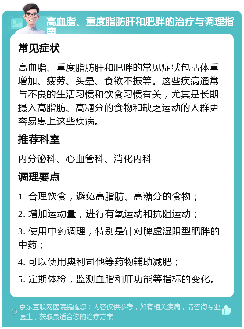 高血脂、重度脂肪肝和肥胖的治疗与调理指南 常见症状 高血脂、重度脂肪肝和肥胖的常见症状包括体重增加、疲劳、头晕、食欲不振等。这些疾病通常与不良的生活习惯和饮食习惯有关，尤其是长期摄入高脂肪、高糖分的食物和缺乏运动的人群更容易患上这些疾病。 推荐科室 内分泌科、心血管科、消化内科 调理要点 1. 合理饮食，避免高脂肪、高糖分的食物； 2. 增加运动量，进行有氧运动和抗阻运动； 3. 使用中药调理，特别是针对脾虚湿阻型肥胖的中药； 4. 可以使用奥利司他等药物辅助减肥； 5. 定期体检，监测血脂和肝功能等指标的变化。