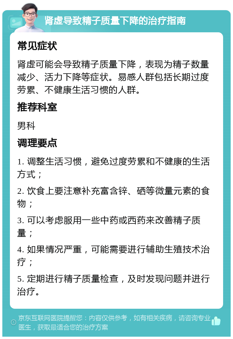 肾虚导致精子质量下降的治疗指南 常见症状 肾虚可能会导致精子质量下降，表现为精子数量减少、活力下降等症状。易感人群包括长期过度劳累、不健康生活习惯的人群。 推荐科室 男科 调理要点 1. 调整生活习惯，避免过度劳累和不健康的生活方式； 2. 饮食上要注意补充富含锌、硒等微量元素的食物； 3. 可以考虑服用一些中药或西药来改善精子质量； 4. 如果情况严重，可能需要进行辅助生殖技术治疗； 5. 定期进行精子质量检查，及时发现问题并进行治疗。