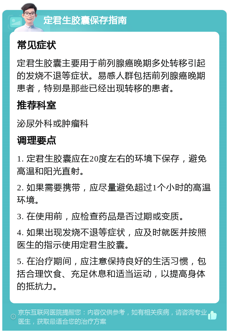 定君生胶囊保存指南 常见症状 定君生胶囊主要用于前列腺癌晚期多处转移引起的发烧不退等症状。易感人群包括前列腺癌晚期患者，特别是那些已经出现转移的患者。 推荐科室 泌尿外科或肿瘤科 调理要点 1. 定君生胶囊应在20度左右的环境下保存，避免高温和阳光直射。 2. 如果需要携带，应尽量避免超过1个小时的高温环境。 3. 在使用前，应检查药品是否过期或变质。 4. 如果出现发烧不退等症状，应及时就医并按照医生的指示使用定君生胶囊。 5. 在治疗期间，应注意保持良好的生活习惯，包括合理饮食、充足休息和适当运动，以提高身体的抵抗力。