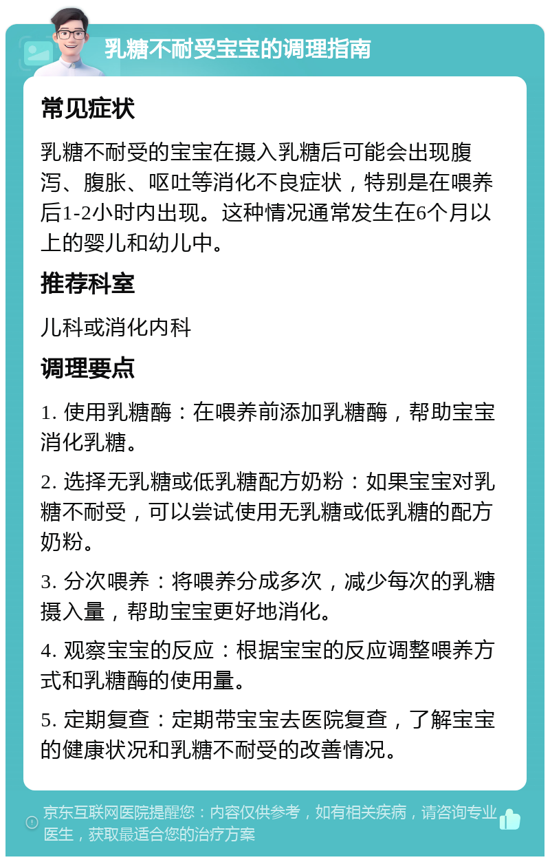 乳糖不耐受宝宝的调理指南 常见症状 乳糖不耐受的宝宝在摄入乳糖后可能会出现腹泻、腹胀、呕吐等消化不良症状，特别是在喂养后1-2小时内出现。这种情况通常发生在6个月以上的婴儿和幼儿中。 推荐科室 儿科或消化内科 调理要点 1. 使用乳糖酶：在喂养前添加乳糖酶，帮助宝宝消化乳糖。 2. 选择无乳糖或低乳糖配方奶粉：如果宝宝对乳糖不耐受，可以尝试使用无乳糖或低乳糖的配方奶粉。 3. 分次喂养：将喂养分成多次，减少每次的乳糖摄入量，帮助宝宝更好地消化。 4. 观察宝宝的反应：根据宝宝的反应调整喂养方式和乳糖酶的使用量。 5. 定期复查：定期带宝宝去医院复查，了解宝宝的健康状况和乳糖不耐受的改善情况。