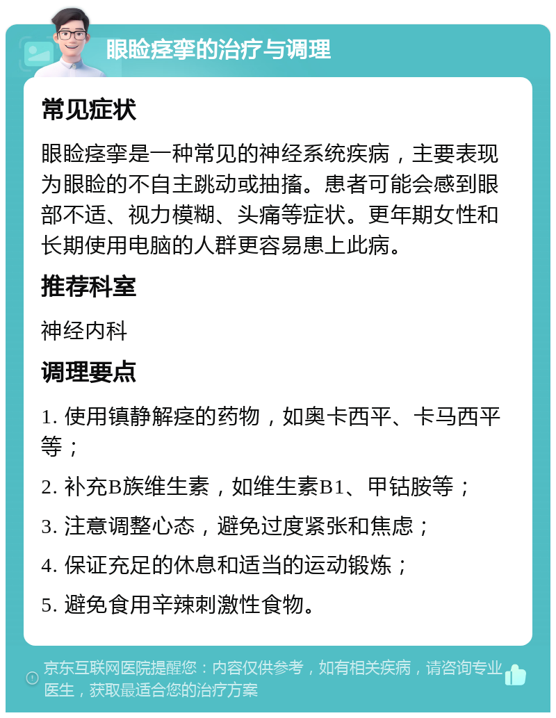 眼睑痉挛的治疗与调理 常见症状 眼睑痉挛是一种常见的神经系统疾病，主要表现为眼睑的不自主跳动或抽搐。患者可能会感到眼部不适、视力模糊、头痛等症状。更年期女性和长期使用电脑的人群更容易患上此病。 推荐科室 神经内科 调理要点 1. 使用镇静解痉的药物，如奥卡西平、卡马西平等； 2. 补充B族维生素，如维生素B1、甲钴胺等； 3. 注意调整心态，避免过度紧张和焦虑； 4. 保证充足的休息和适当的运动锻炼； 5. 避免食用辛辣刺激性食物。