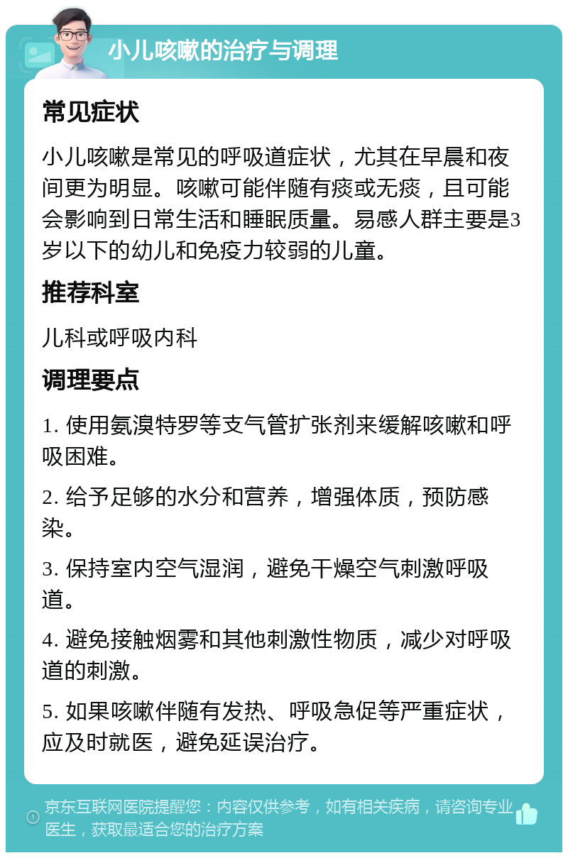 小儿咳嗽的治疗与调理 常见症状 小儿咳嗽是常见的呼吸道症状，尤其在早晨和夜间更为明显。咳嗽可能伴随有痰或无痰，且可能会影响到日常生活和睡眠质量。易感人群主要是3岁以下的幼儿和免疫力较弱的儿童。 推荐科室 儿科或呼吸内科 调理要点 1. 使用氨溴特罗等支气管扩张剂来缓解咳嗽和呼吸困难。 2. 给予足够的水分和营养，增强体质，预防感染。 3. 保持室内空气湿润，避免干燥空气刺激呼吸道。 4. 避免接触烟雾和其他刺激性物质，减少对呼吸道的刺激。 5. 如果咳嗽伴随有发热、呼吸急促等严重症状，应及时就医，避免延误治疗。