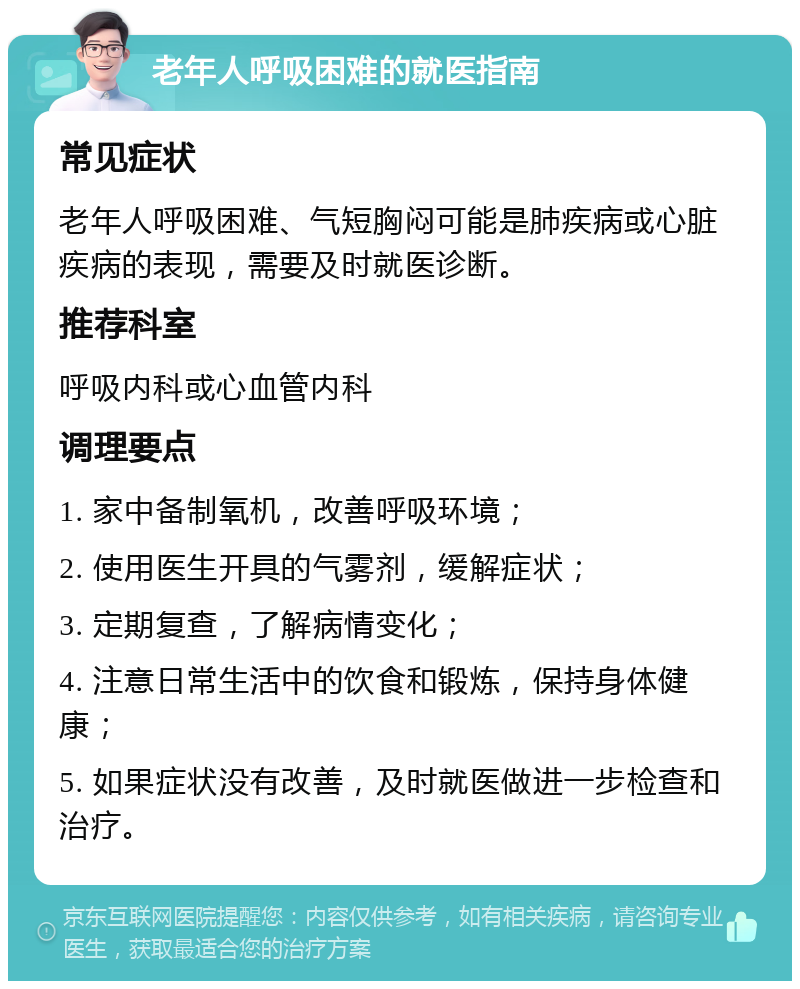 老年人呼吸困难的就医指南 常见症状 老年人呼吸困难、气短胸闷可能是肺疾病或心脏疾病的表现，需要及时就医诊断。 推荐科室 呼吸内科或心血管内科 调理要点 1. 家中备制氧机，改善呼吸环境； 2. 使用医生开具的气雾剂，缓解症状； 3. 定期复查，了解病情变化； 4. 注意日常生活中的饮食和锻炼，保持身体健康； 5. 如果症状没有改善，及时就医做进一步检查和治疗。