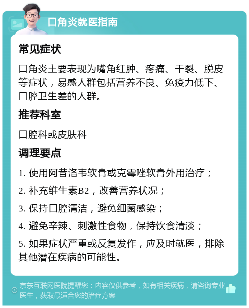 口角炎就医指南 常见症状 口角炎主要表现为嘴角红肿、疼痛、干裂、脱皮等症状，易感人群包括营养不良、免疫力低下、口腔卫生差的人群。 推荐科室 口腔科或皮肤科 调理要点 1. 使用阿昔洛韦软膏或克霉唑软膏外用治疗； 2. 补充维生素B2，改善营养状况； 3. 保持口腔清洁，避免细菌感染； 4. 避免辛辣、刺激性食物，保持饮食清淡； 5. 如果症状严重或反复发作，应及时就医，排除其他潜在疾病的可能性。