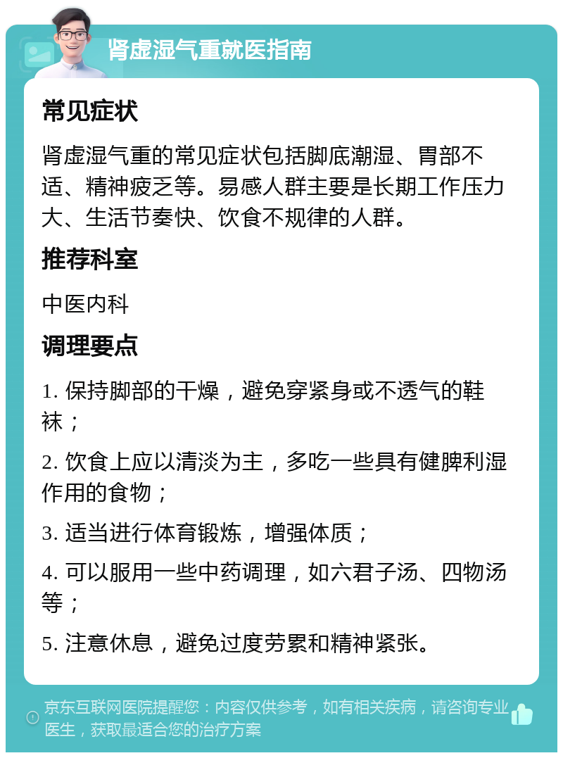 肾虚湿气重就医指南 常见症状 肾虚湿气重的常见症状包括脚底潮湿、胃部不适、精神疲乏等。易感人群主要是长期工作压力大、生活节奏快、饮食不规律的人群。 推荐科室 中医内科 调理要点 1. 保持脚部的干燥，避免穿紧身或不透气的鞋袜； 2. 饮食上应以清淡为主，多吃一些具有健脾利湿作用的食物； 3. 适当进行体育锻炼，增强体质； 4. 可以服用一些中药调理，如六君子汤、四物汤等； 5. 注意休息，避免过度劳累和精神紧张。