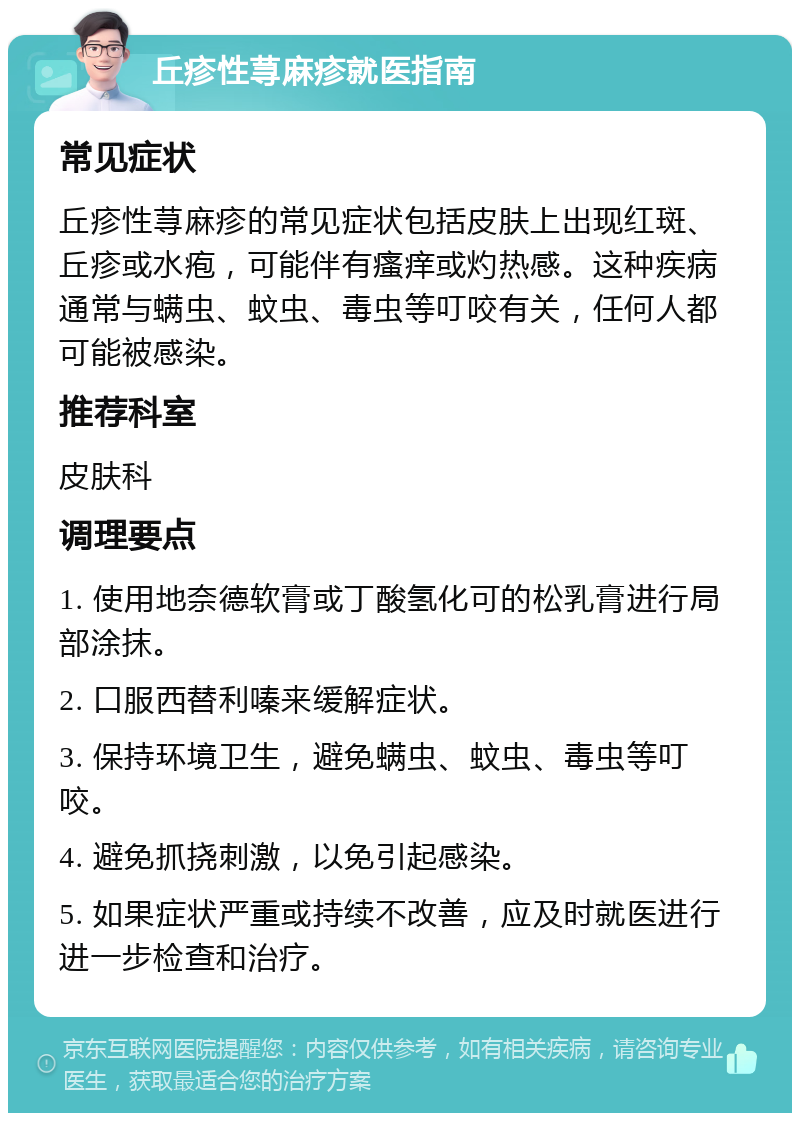 丘疹性荨麻疹就医指南 常见症状 丘疹性荨麻疹的常见症状包括皮肤上出现红斑、丘疹或水疱，可能伴有瘙痒或灼热感。这种疾病通常与螨虫、蚊虫、毒虫等叮咬有关，任何人都可能被感染。 推荐科室 皮肤科 调理要点 1. 使用地奈德软膏或丁酸氢化可的松乳膏进行局部涂抹。 2. 口服西替利嗪来缓解症状。 3. 保持环境卫生，避免螨虫、蚊虫、毒虫等叮咬。 4. 避免抓挠刺激，以免引起感染。 5. 如果症状严重或持续不改善，应及时就医进行进一步检查和治疗。