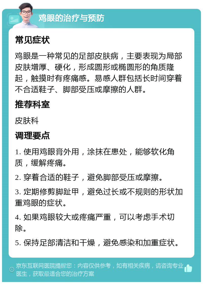 鸡眼的治疗与预防 常见症状 鸡眼是一种常见的足部皮肤病，主要表现为局部皮肤增厚、硬化，形成圆形或椭圆形的角质隆起，触摸时有疼痛感。易感人群包括长时间穿着不合适鞋子、脚部受压或摩擦的人群。 推荐科室 皮肤科 调理要点 1. 使用鸡眼膏外用，涂抹在患处，能够软化角质，缓解疼痛。 2. 穿着合适的鞋子，避免脚部受压或摩擦。 3. 定期修剪脚趾甲，避免过长或不规则的形状加重鸡眼的症状。 4. 如果鸡眼较大或疼痛严重，可以考虑手术切除。 5. 保持足部清洁和干燥，避免感染和加重症状。