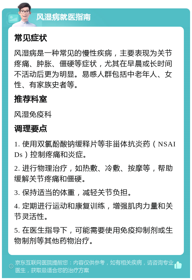 风湿病就医指南 常见症状 风湿病是一种常见的慢性疾病，主要表现为关节疼痛、肿胀、僵硬等症状，尤其在早晨或长时间不活动后更为明显。易感人群包括中老年人、女性、有家族史者等。 推荐科室 风湿免疫科 调理要点 1. 使用双氯酚酸钠缓释片等非甾体抗炎药（NSAIDs）控制疼痛和炎症。 2. 进行物理治疗，如热敷、冷敷、按摩等，帮助缓解关节疼痛和僵硬。 3. 保持适当的体重，减轻关节负担。 4. 定期进行运动和康复训练，增强肌肉力量和关节灵活性。 5. 在医生指导下，可能需要使用免疫抑制剂或生物制剂等其他药物治疗。