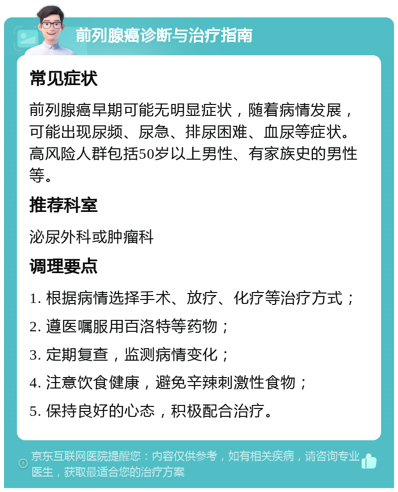 前列腺癌诊断与治疗指南 常见症状 前列腺癌早期可能无明显症状，随着病情发展，可能出现尿频、尿急、排尿困难、血尿等症状。高风险人群包括50岁以上男性、有家族史的男性等。 推荐科室 泌尿外科或肿瘤科 调理要点 1. 根据病情选择手术、放疗、化疗等治疗方式； 2. 遵医嘱服用百洛特等药物； 3. 定期复查，监测病情变化； 4. 注意饮食健康，避免辛辣刺激性食物； 5. 保持良好的心态，积极配合治疗。