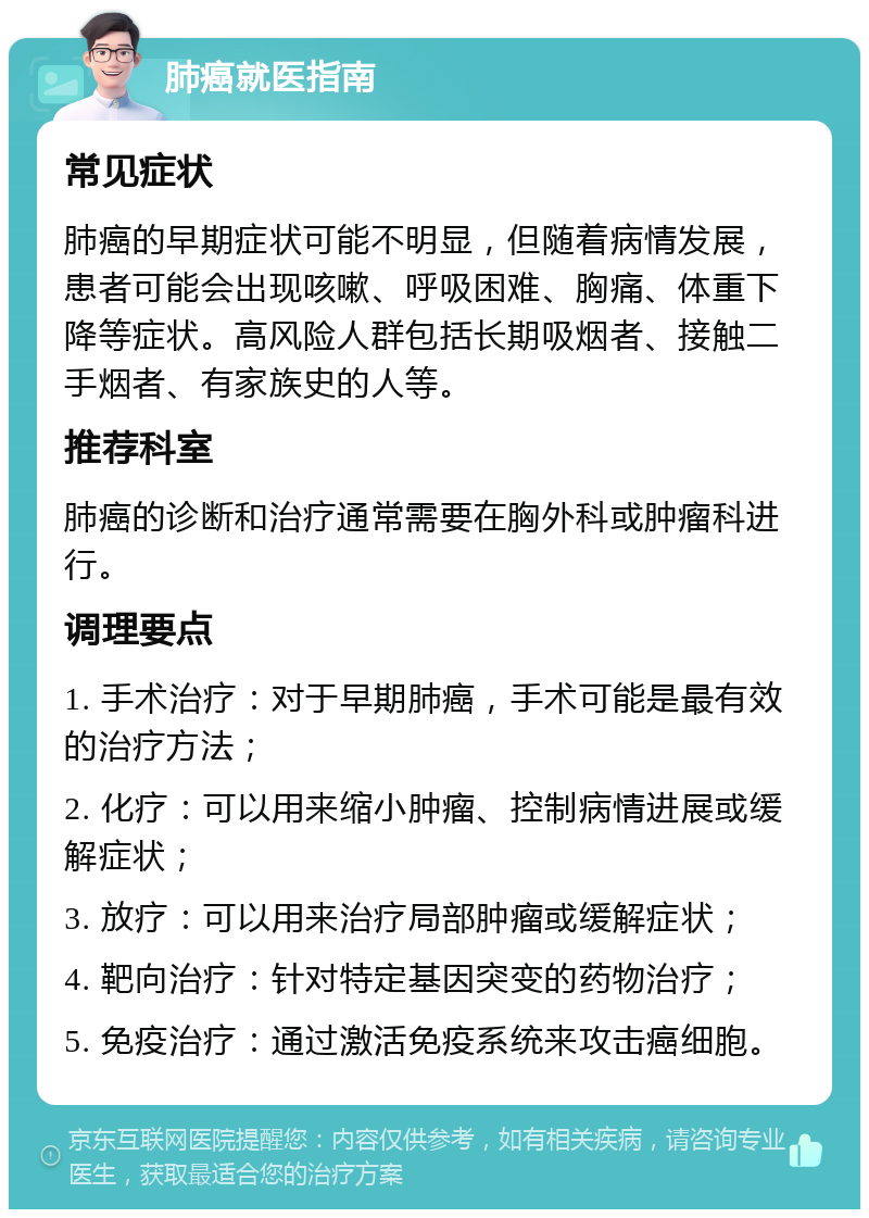 肺癌就医指南 常见症状 肺癌的早期症状可能不明显，但随着病情发展，患者可能会出现咳嗽、呼吸困难、胸痛、体重下降等症状。高风险人群包括长期吸烟者、接触二手烟者、有家族史的人等。 推荐科室 肺癌的诊断和治疗通常需要在胸外科或肿瘤科进行。 调理要点 1. 手术治疗：对于早期肺癌，手术可能是最有效的治疗方法； 2. 化疗：可以用来缩小肿瘤、控制病情进展或缓解症状； 3. 放疗：可以用来治疗局部肿瘤或缓解症状； 4. 靶向治疗：针对特定基因突变的药物治疗； 5. 免疫治疗：通过激活免疫系统来攻击癌细胞。