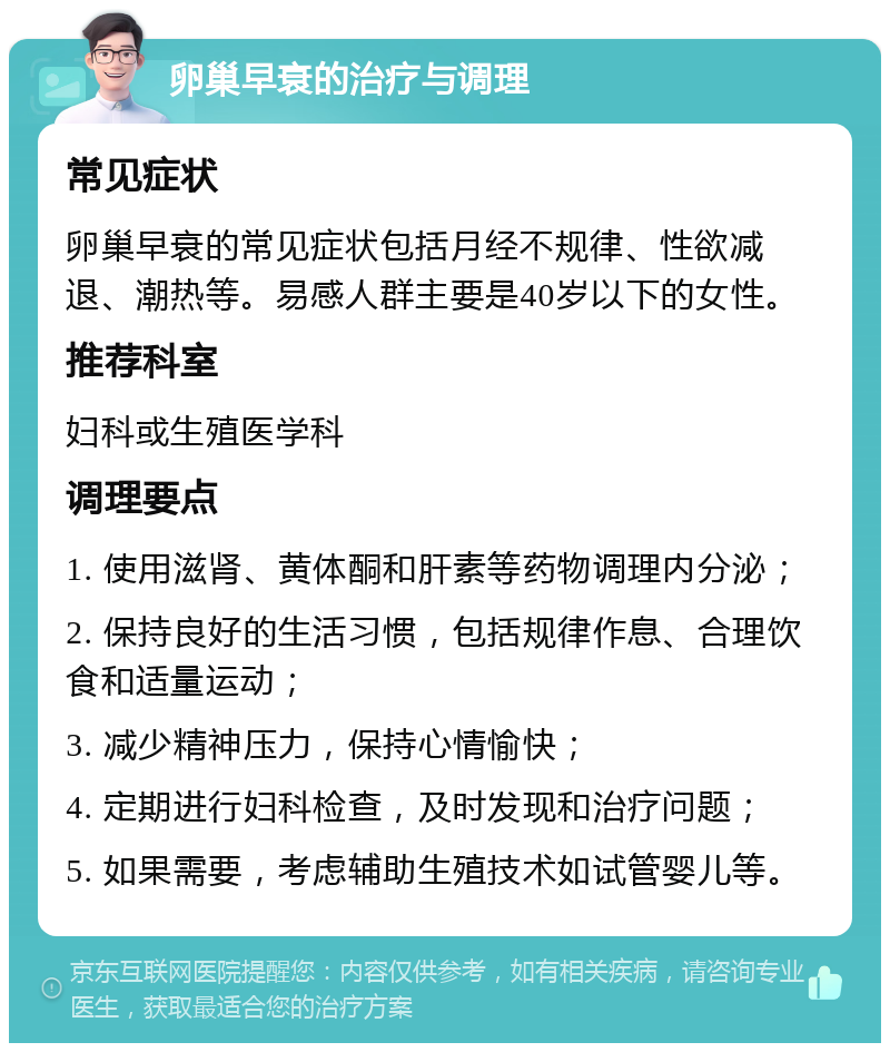 卵巢早衰的治疗与调理 常见症状 卵巢早衰的常见症状包括月经不规律、性欲减退、潮热等。易感人群主要是40岁以下的女性。 推荐科室 妇科或生殖医学科 调理要点 1. 使用滋肾、黄体酮和肝素等药物调理内分泌； 2. 保持良好的生活习惯，包括规律作息、合理饮食和适量运动； 3. 减少精神压力，保持心情愉快； 4. 定期进行妇科检查，及时发现和治疗问题； 5. 如果需要，考虑辅助生殖技术如试管婴儿等。