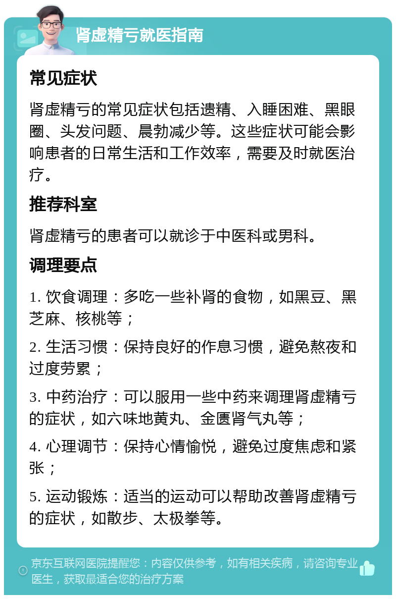 肾虚精亏就医指南 常见症状 肾虚精亏的常见症状包括遗精、入睡困难、黑眼圈、头发问题、晨勃减少等。这些症状可能会影响患者的日常生活和工作效率，需要及时就医治疗。 推荐科室 肾虚精亏的患者可以就诊于中医科或男科。 调理要点 1. 饮食调理：多吃一些补肾的食物，如黑豆、黑芝麻、核桃等； 2. 生活习惯：保持良好的作息习惯，避免熬夜和过度劳累； 3. 中药治疗：可以服用一些中药来调理肾虚精亏的症状，如六味地黄丸、金匮肾气丸等； 4. 心理调节：保持心情愉悦，避免过度焦虑和紧张； 5. 运动锻炼：适当的运动可以帮助改善肾虚精亏的症状，如散步、太极拳等。