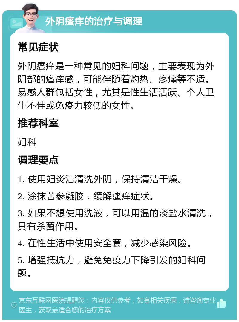 外阴瘙痒的治疗与调理 常见症状 外阴瘙痒是一种常见的妇科问题，主要表现为外阴部的瘙痒感，可能伴随着灼热、疼痛等不适。易感人群包括女性，尤其是性生活活跃、个人卫生不佳或免疫力较低的女性。 推荐科室 妇科 调理要点 1. 使用妇炎洁清洗外阴，保持清洁干燥。 2. 涂抹苦参凝胶，缓解瘙痒症状。 3. 如果不想使用洗液，可以用温的淡盐水清洗，具有杀菌作用。 4. 在性生活中使用安全套，减少感染风险。 5. 增强抵抗力，避免免疫力下降引发的妇科问题。