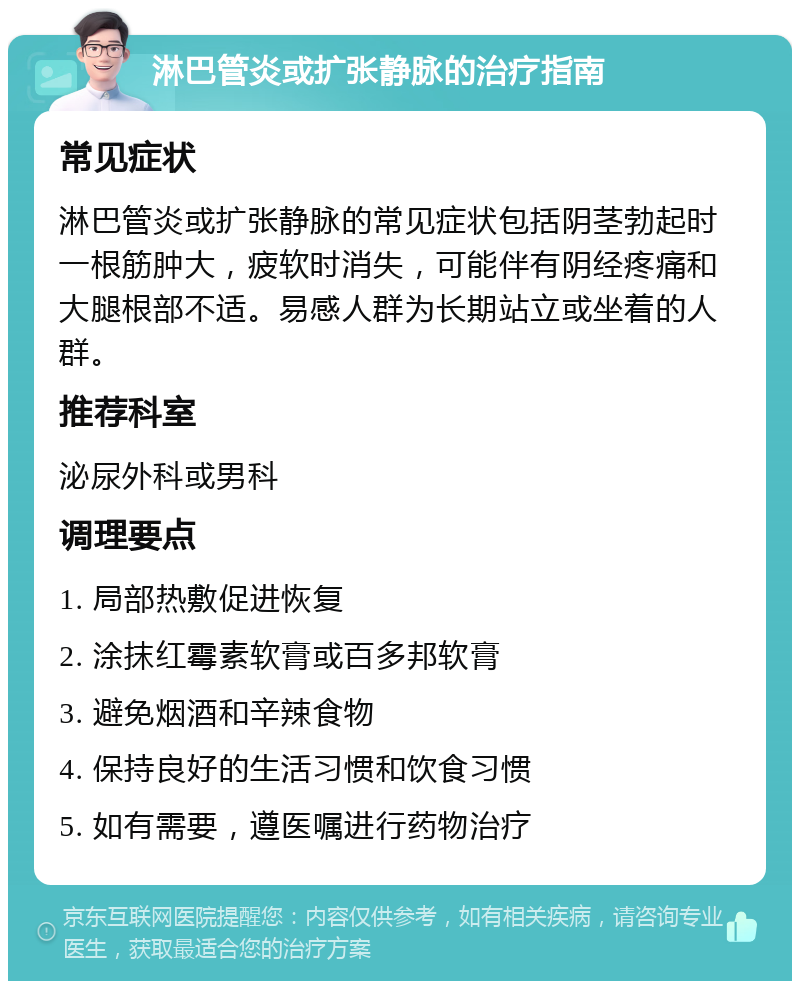 淋巴管炎或扩张静脉的治疗指南 常见症状 淋巴管炎或扩张静脉的常见症状包括阴茎勃起时一根筋肿大，疲软时消失，可能伴有阴经疼痛和大腿根部不适。易感人群为长期站立或坐着的人群。 推荐科室 泌尿外科或男科 调理要点 1. 局部热敷促进恢复 2. 涂抹红霉素软膏或百多邦软膏 3. 避免烟酒和辛辣食物 4. 保持良好的生活习惯和饮食习惯 5. 如有需要，遵医嘱进行药物治疗