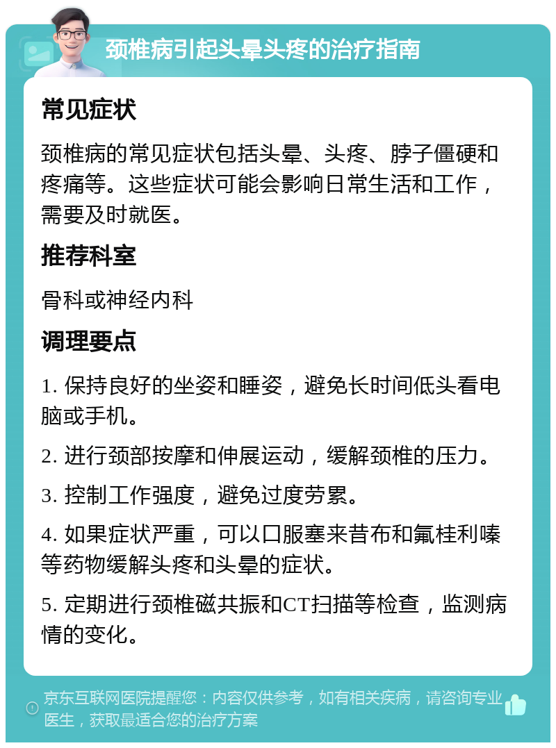 颈椎病引起头晕头疼的治疗指南 常见症状 颈椎病的常见症状包括头晕、头疼、脖子僵硬和疼痛等。这些症状可能会影响日常生活和工作，需要及时就医。 推荐科室 骨科或神经内科 调理要点 1. 保持良好的坐姿和睡姿，避免长时间低头看电脑或手机。 2. 进行颈部按摩和伸展运动，缓解颈椎的压力。 3. 控制工作强度，避免过度劳累。 4. 如果症状严重，可以口服塞来昔布和氟桂利嗪等药物缓解头疼和头晕的症状。 5. 定期进行颈椎磁共振和CT扫描等检查，监测病情的变化。