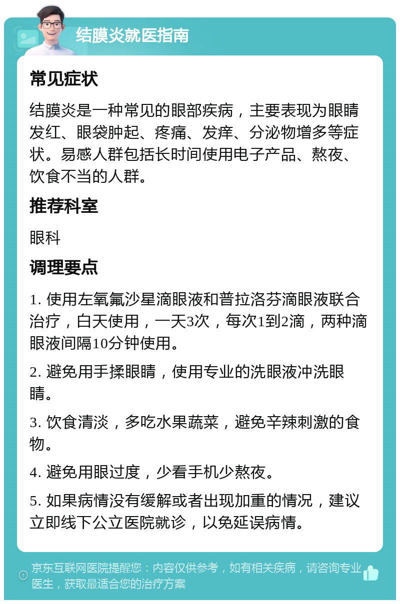 结膜炎就医指南 常见症状 结膜炎是一种常见的眼部疾病，主要表现为眼睛发红、眼袋肿起、疼痛、发痒、分泌物增多等症状。易感人群包括长时间使用电子产品、熬夜、饮食不当的人群。 推荐科室 眼科 调理要点 1. 使用左氧氟沙星滴眼液和普拉洛芬滴眼液联合治疗，白天使用，一天3次，每次1到2滴，两种滴眼液间隔10分钟使用。 2. 避免用手揉眼睛，使用专业的洗眼液冲洗眼睛。 3. 饮食清淡，多吃水果蔬菜，避免辛辣刺激的食物。 4. 避免用眼过度，少看手机少熬夜。 5. 如果病情没有缓解或者出现加重的情况，建议立即线下公立医院就诊，以免延误病情。