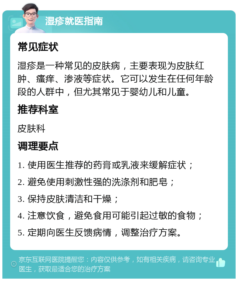 湿疹就医指南 常见症状 湿疹是一种常见的皮肤病，主要表现为皮肤红肿、瘙痒、渗液等症状。它可以发生在任何年龄段的人群中，但尤其常见于婴幼儿和儿童。 推荐科室 皮肤科 调理要点 1. 使用医生推荐的药膏或乳液来缓解症状； 2. 避免使用刺激性强的洗涤剂和肥皂； 3. 保持皮肤清洁和干燥； 4. 注意饮食，避免食用可能引起过敏的食物； 5. 定期向医生反馈病情，调整治疗方案。