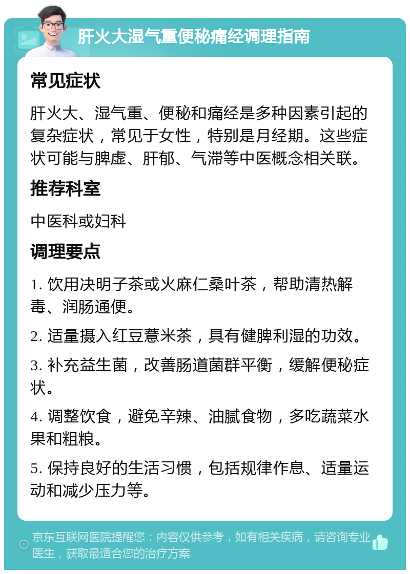 肝火大湿气重便秘痛经调理指南 常见症状 肝火大、湿气重、便秘和痛经是多种因素引起的复杂症状，常见于女性，特别是月经期。这些症状可能与脾虚、肝郁、气滞等中医概念相关联。 推荐科室 中医科或妇科 调理要点 1. 饮用决明子茶或火麻仁桑叶茶，帮助清热解毒、润肠通便。 2. 适量摄入红豆薏米茶，具有健脾利湿的功效。 3. 补充益生菌，改善肠道菌群平衡，缓解便秘症状。 4. 调整饮食，避免辛辣、油腻食物，多吃蔬菜水果和粗粮。 5. 保持良好的生活习惯，包括规律作息、适量运动和减少压力等。