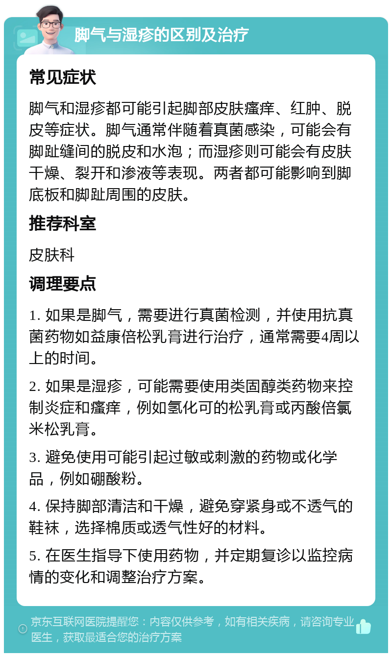 脚气与湿疹的区别及治疗 常见症状 脚气和湿疹都可能引起脚部皮肤瘙痒、红肿、脱皮等症状。脚气通常伴随着真菌感染，可能会有脚趾缝间的脱皮和水泡；而湿疹则可能会有皮肤干燥、裂开和渗液等表现。两者都可能影响到脚底板和脚趾周围的皮肤。 推荐科室 皮肤科 调理要点 1. 如果是脚气，需要进行真菌检测，并使用抗真菌药物如益康倍松乳膏进行治疗，通常需要4周以上的时间。 2. 如果是湿疹，可能需要使用类固醇类药物来控制炎症和瘙痒，例如氢化可的松乳膏或丙酸倍氯米松乳膏。 3. 避免使用可能引起过敏或刺激的药物或化学品，例如硼酸粉。 4. 保持脚部清洁和干燥，避免穿紧身或不透气的鞋袜，选择棉质或透气性好的材料。 5. 在医生指导下使用药物，并定期复诊以监控病情的变化和调整治疗方案。