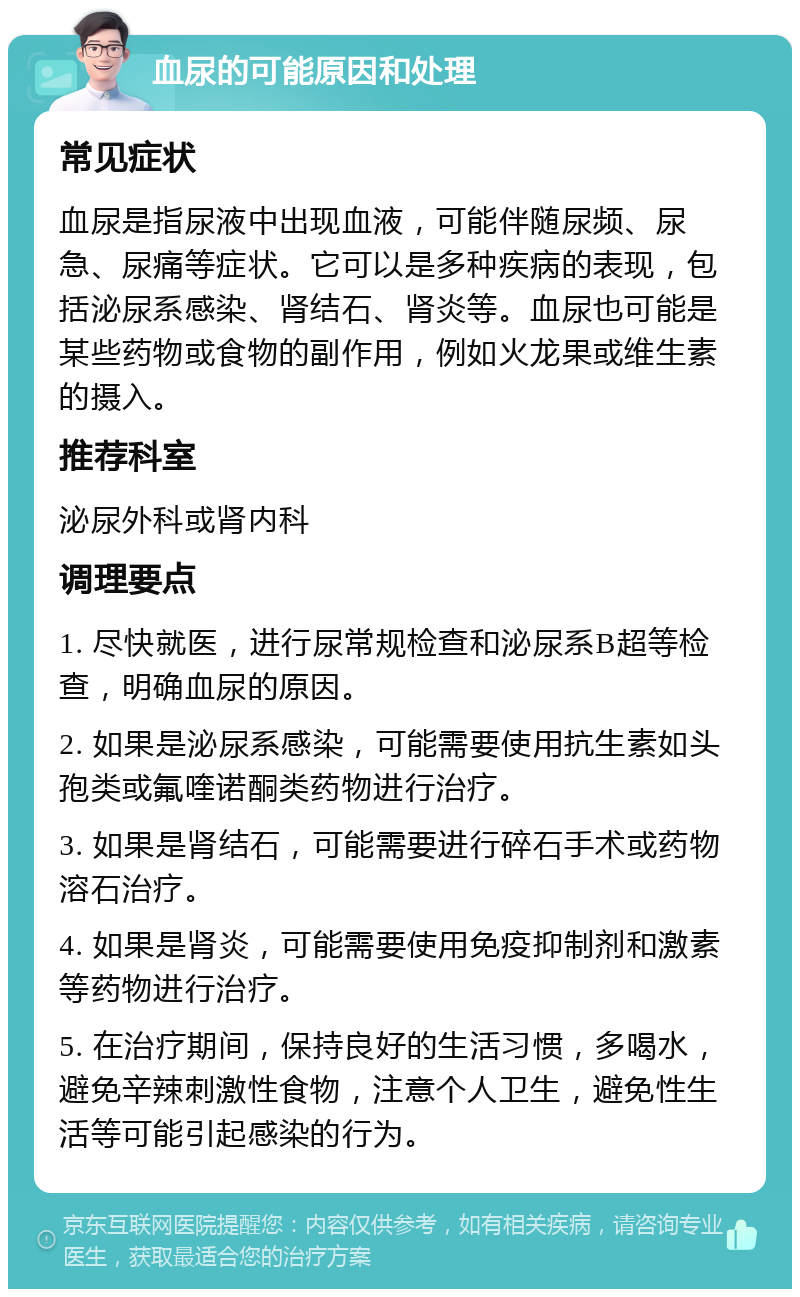 血尿的可能原因和处理 常见症状 血尿是指尿液中出现血液，可能伴随尿频、尿急、尿痛等症状。它可以是多种疾病的表现，包括泌尿系感染、肾结石、肾炎等。血尿也可能是某些药物或食物的副作用，例如火龙果或维生素的摄入。 推荐科室 泌尿外科或肾内科 调理要点 1. 尽快就医，进行尿常规检查和泌尿系B超等检查，明确血尿的原因。 2. 如果是泌尿系感染，可能需要使用抗生素如头孢类或氟喹诺酮类药物进行治疗。 3. 如果是肾结石，可能需要进行碎石手术或药物溶石治疗。 4. 如果是肾炎，可能需要使用免疫抑制剂和激素等药物进行治疗。 5. 在治疗期间，保持良好的生活习惯，多喝水，避免辛辣刺激性食物，注意个人卫生，避免性生活等可能引起感染的行为。