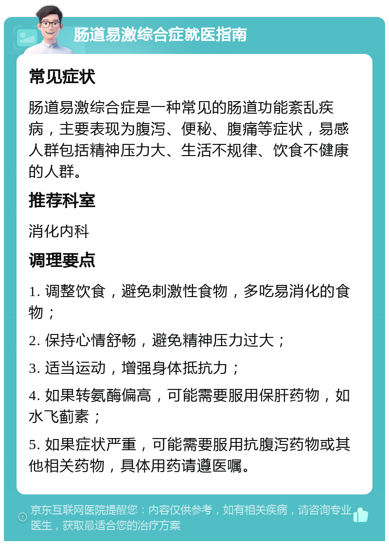 肠道易激综合症就医指南 常见症状 肠道易激综合症是一种常见的肠道功能紊乱疾病，主要表现为腹泻、便秘、腹痛等症状，易感人群包括精神压力大、生活不规律、饮食不健康的人群。 推荐科室 消化内科 调理要点 1. 调整饮食，避免刺激性食物，多吃易消化的食物； 2. 保持心情舒畅，避免精神压力过大； 3. 适当运动，增强身体抵抗力； 4. 如果转氨酶偏高，可能需要服用保肝药物，如水飞蓟素； 5. 如果症状严重，可能需要服用抗腹泻药物或其他相关药物，具体用药请遵医嘱。