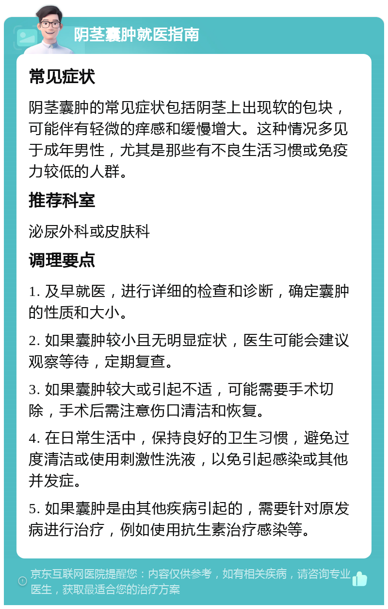 阴茎囊肿就医指南 常见症状 阴茎囊肿的常见症状包括阴茎上出现软的包块，可能伴有轻微的痒感和缓慢增大。这种情况多见于成年男性，尤其是那些有不良生活习惯或免疫力较低的人群。 推荐科室 泌尿外科或皮肤科 调理要点 1. 及早就医，进行详细的检查和诊断，确定囊肿的性质和大小。 2. 如果囊肿较小且无明显症状，医生可能会建议观察等待，定期复查。 3. 如果囊肿较大或引起不适，可能需要手术切除，手术后需注意伤口清洁和恢复。 4. 在日常生活中，保持良好的卫生习惯，避免过度清洁或使用刺激性洗液，以免引起感染或其他并发症。 5. 如果囊肿是由其他疾病引起的，需要针对原发病进行治疗，例如使用抗生素治疗感染等。