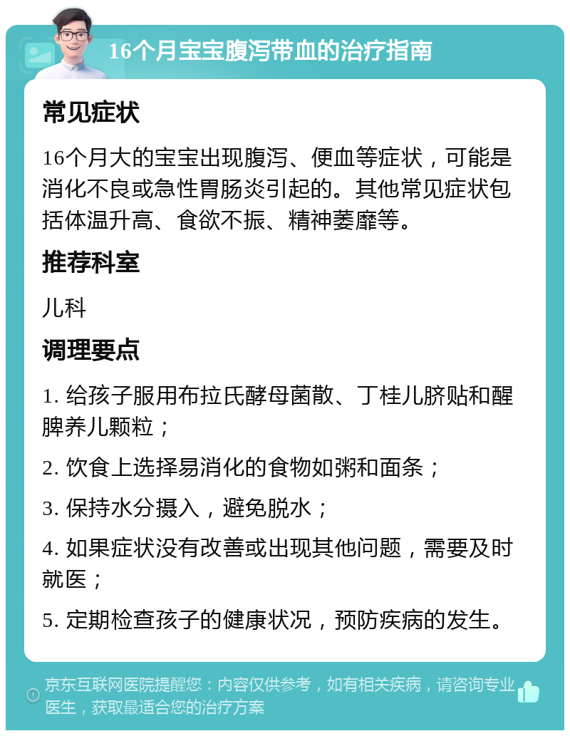 16个月宝宝腹泻带血的治疗指南 常见症状 16个月大的宝宝出现腹泻、便血等症状，可能是消化不良或急性胃肠炎引起的。其他常见症状包括体温升高、食欲不振、精神萎靡等。 推荐科室 儿科 调理要点 1. 给孩子服用布拉氏酵母菌散、丁桂儿脐贴和醒脾养儿颗粒； 2. 饮食上选择易消化的食物如粥和面条； 3. 保持水分摄入，避免脱水； 4. 如果症状没有改善或出现其他问题，需要及时就医； 5. 定期检查孩子的健康状况，预防疾病的发生。