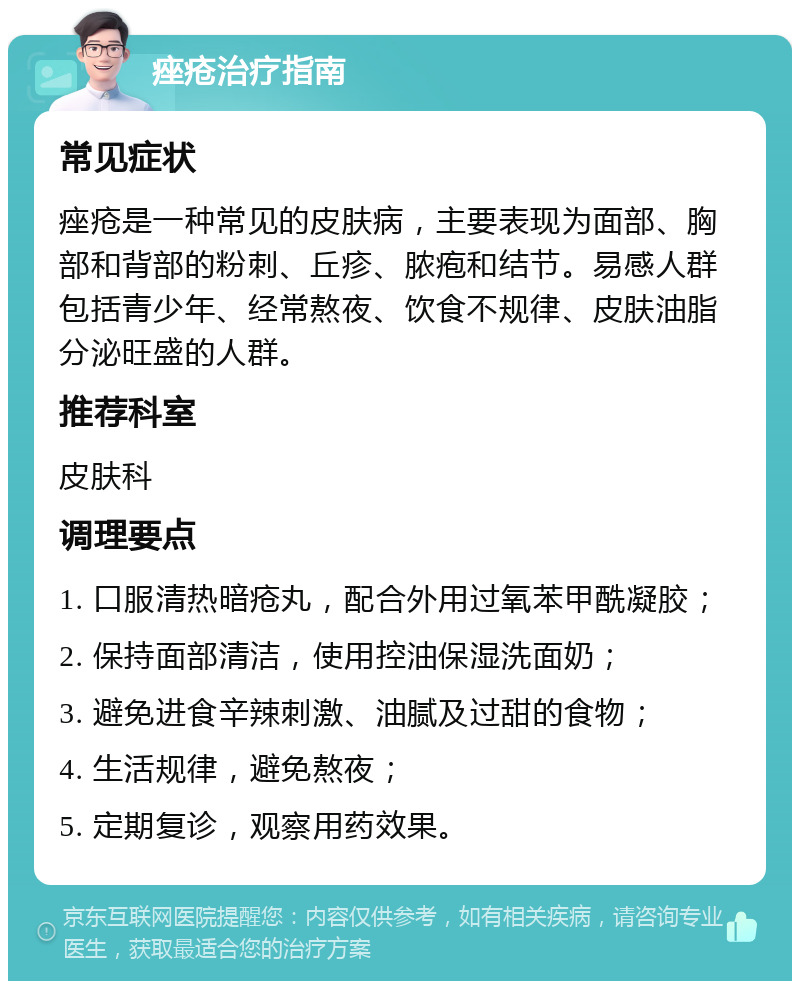 痤疮治疗指南 常见症状 痤疮是一种常见的皮肤病，主要表现为面部、胸部和背部的粉刺、丘疹、脓疱和结节。易感人群包括青少年、经常熬夜、饮食不规律、皮肤油脂分泌旺盛的人群。 推荐科室 皮肤科 调理要点 1. 口服清热暗疮丸，配合外用过氧苯甲酰凝胶； 2. 保持面部清洁，使用控油保湿洗面奶； 3. 避免进食辛辣刺激、油腻及过甜的食物； 4. 生活规律，避免熬夜； 5. 定期复诊，观察用药效果。