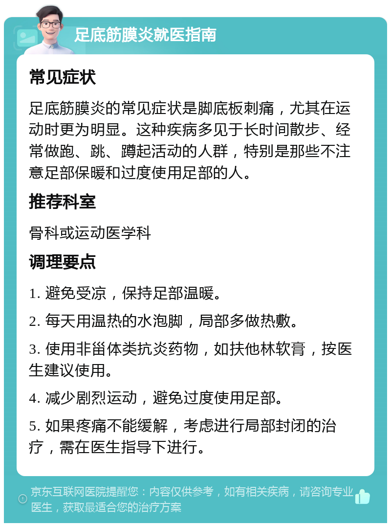 足底筋膜炎就医指南 常见症状 足底筋膜炎的常见症状是脚底板刺痛，尤其在运动时更为明显。这种疾病多见于长时间散步、经常做跑、跳、蹲起活动的人群，特别是那些不注意足部保暖和过度使用足部的人。 推荐科室 骨科或运动医学科 调理要点 1. 避免受凉，保持足部温暖。 2. 每天用温热的水泡脚，局部多做热敷。 3. 使用非甾体类抗炎药物，如扶他林软膏，按医生建议使用。 4. 减少剧烈运动，避免过度使用足部。 5. 如果疼痛不能缓解，考虑进行局部封闭的治疗，需在医生指导下进行。