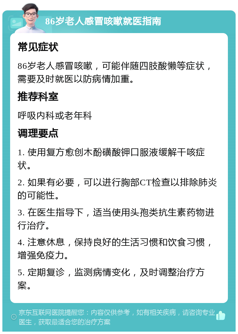 86岁老人感冒咳嗽就医指南 常见症状 86岁老人感冒咳嗽，可能伴随四肢酸懒等症状，需要及时就医以防病情加重。 推荐科室 呼吸内科或老年科 调理要点 1. 使用复方愈创木酚磺酸钾口服液缓解干咳症状。 2. 如果有必要，可以进行胸部CT检查以排除肺炎的可能性。 3. 在医生指导下，适当使用头孢类抗生素药物进行治疗。 4. 注意休息，保持良好的生活习惯和饮食习惯，增强免疫力。 5. 定期复诊，监测病情变化，及时调整治疗方案。