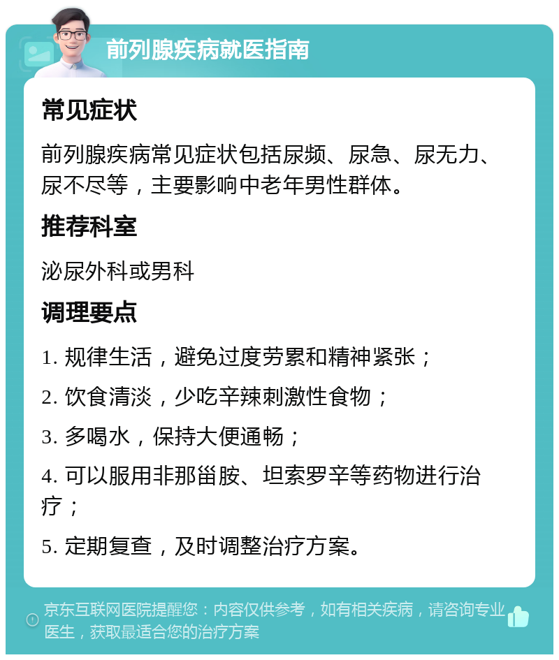 前列腺疾病就医指南 常见症状 前列腺疾病常见症状包括尿频、尿急、尿无力、尿不尽等，主要影响中老年男性群体。 推荐科室 泌尿外科或男科 调理要点 1. 规律生活，避免过度劳累和精神紧张； 2. 饮食清淡，少吃辛辣刺激性食物； 3. 多喝水，保持大便通畅； 4. 可以服用非那甾胺、坦索罗辛等药物进行治疗； 5. 定期复查，及时调整治疗方案。