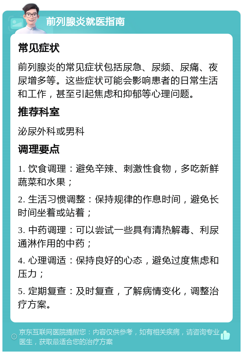 前列腺炎就医指南 常见症状 前列腺炎的常见症状包括尿急、尿频、尿痛、夜尿增多等。这些症状可能会影响患者的日常生活和工作，甚至引起焦虑和抑郁等心理问题。 推荐科室 泌尿外科或男科 调理要点 1. 饮食调理：避免辛辣、刺激性食物，多吃新鲜蔬菜和水果； 2. 生活习惯调整：保持规律的作息时间，避免长时间坐着或站着； 3. 中药调理：可以尝试一些具有清热解毒、利尿通淋作用的中药； 4. 心理调适：保持良好的心态，避免过度焦虑和压力； 5. 定期复查：及时复查，了解病情变化，调整治疗方案。