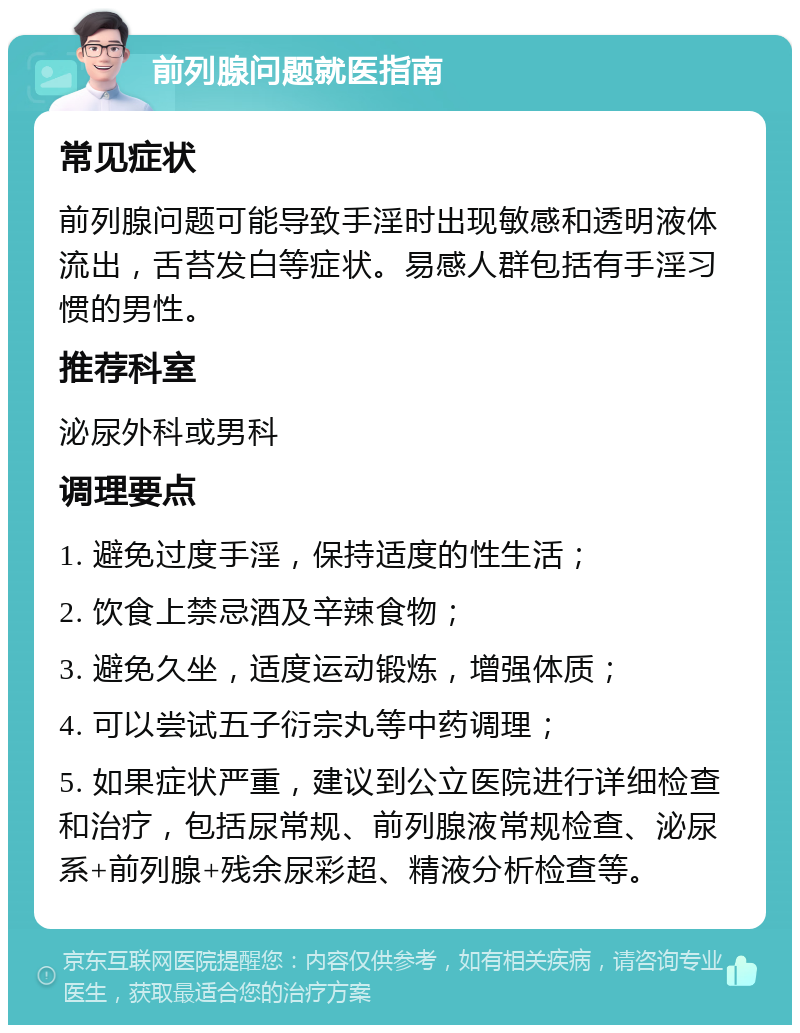 前列腺问题就医指南 常见症状 前列腺问题可能导致手淫时出现敏感和透明液体流出，舌苔发白等症状。易感人群包括有手淫习惯的男性。 推荐科室 泌尿外科或男科 调理要点 1. 避免过度手淫，保持适度的性生活； 2. 饮食上禁忌酒及辛辣食物； 3. 避免久坐，适度运动锻炼，增强体质； 4. 可以尝试五子衍宗丸等中药调理； 5. 如果症状严重，建议到公立医院进行详细检查和治疗，包括尿常规、前列腺液常规检查、泌尿系+前列腺+残余尿彩超、精液分析检查等。