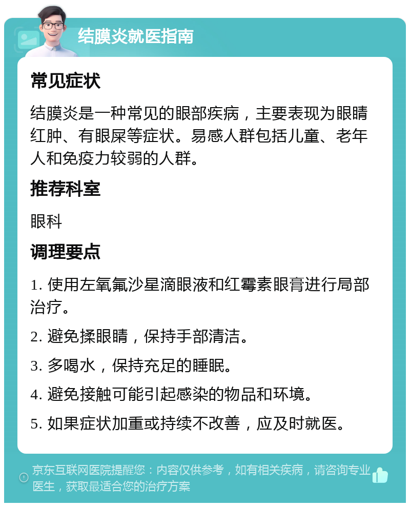 结膜炎就医指南 常见症状 结膜炎是一种常见的眼部疾病，主要表现为眼睛红肿、有眼屎等症状。易感人群包括儿童、老年人和免疫力较弱的人群。 推荐科室 眼科 调理要点 1. 使用左氧氟沙星滴眼液和红霉素眼膏进行局部治疗。 2. 避免揉眼睛，保持手部清洁。 3. 多喝水，保持充足的睡眠。 4. 避免接触可能引起感染的物品和环境。 5. 如果症状加重或持续不改善，应及时就医。