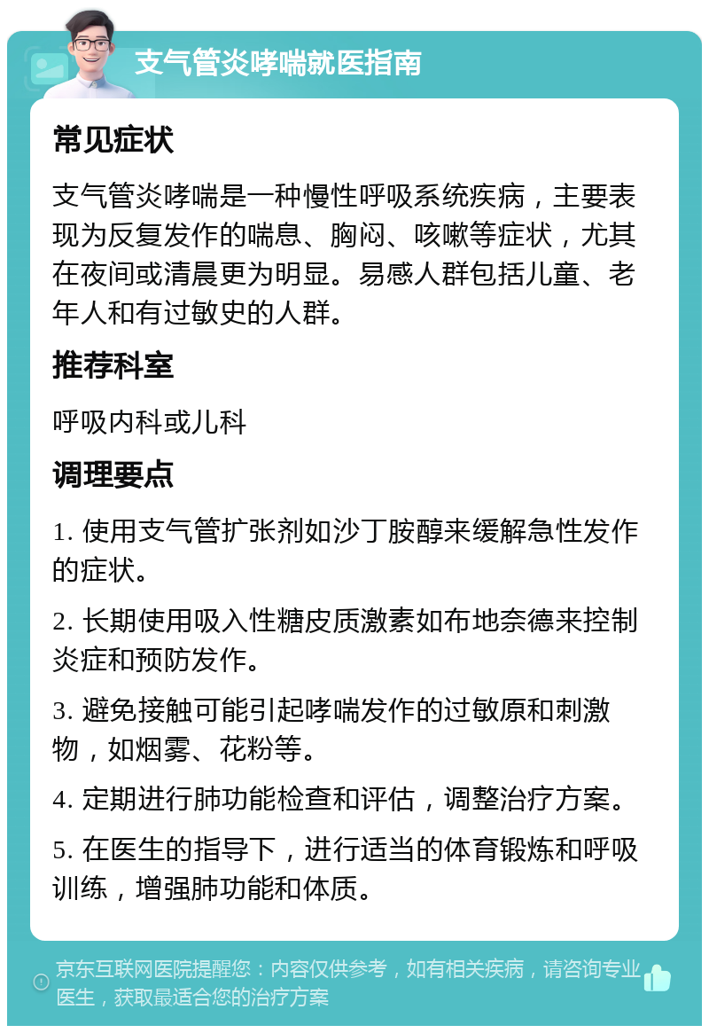 支气管炎哮喘就医指南 常见症状 支气管炎哮喘是一种慢性呼吸系统疾病，主要表现为反复发作的喘息、胸闷、咳嗽等症状，尤其在夜间或清晨更为明显。易感人群包括儿童、老年人和有过敏史的人群。 推荐科室 呼吸内科或儿科 调理要点 1. 使用支气管扩张剂如沙丁胺醇来缓解急性发作的症状。 2. 长期使用吸入性糖皮质激素如布地奈德来控制炎症和预防发作。 3. 避免接触可能引起哮喘发作的过敏原和刺激物，如烟雾、花粉等。 4. 定期进行肺功能检查和评估，调整治疗方案。 5. 在医生的指导下，进行适当的体育锻炼和呼吸训练，增强肺功能和体质。