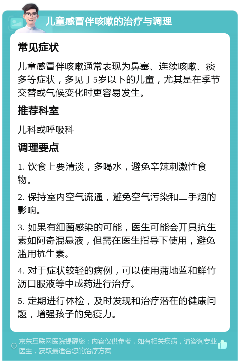 儿童感冒伴咳嗽的治疗与调理 常见症状 儿童感冒伴咳嗽通常表现为鼻塞、连续咳嗽、痰多等症状，多见于5岁以下的儿童，尤其是在季节交替或气候变化时更容易发生。 推荐科室 儿科或呼吸科 调理要点 1. 饮食上要清淡，多喝水，避免辛辣刺激性食物。 2. 保持室内空气流通，避免空气污染和二手烟的影响。 3. 如果有细菌感染的可能，医生可能会开具抗生素如阿奇混悬液，但需在医生指导下使用，避免滥用抗生素。 4. 对于症状较轻的病例，可以使用蒲地蓝和鲜竹沥口服液等中成药进行治疗。 5. 定期进行体检，及时发现和治疗潜在的健康问题，增强孩子的免疫力。