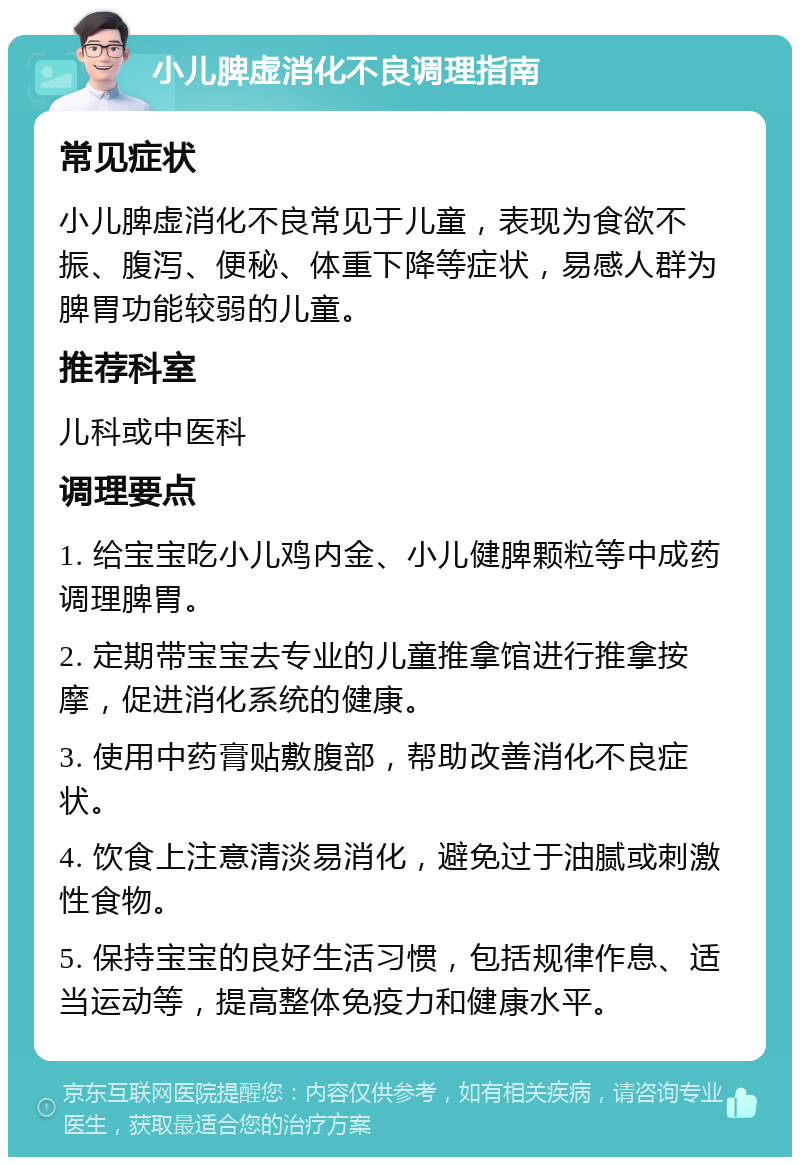 小儿脾虚消化不良调理指南 常见症状 小儿脾虚消化不良常见于儿童，表现为食欲不振、腹泻、便秘、体重下降等症状，易感人群为脾胃功能较弱的儿童。 推荐科室 儿科或中医科 调理要点 1. 给宝宝吃小儿鸡内金、小儿健脾颗粒等中成药调理脾胃。 2. 定期带宝宝去专业的儿童推拿馆进行推拿按摩，促进消化系统的健康。 3. 使用中药膏贴敷腹部，帮助改善消化不良症状。 4. 饮食上注意清淡易消化，避免过于油腻或刺激性食物。 5. 保持宝宝的良好生活习惯，包括规律作息、适当运动等，提高整体免疫力和健康水平。