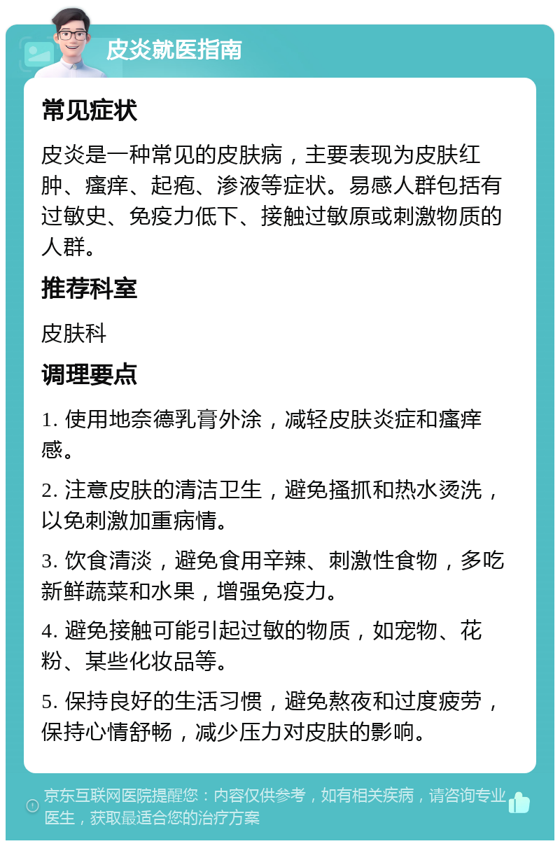 皮炎就医指南 常见症状 皮炎是一种常见的皮肤病，主要表现为皮肤红肿、瘙痒、起疱、渗液等症状。易感人群包括有过敏史、免疫力低下、接触过敏原或刺激物质的人群。 推荐科室 皮肤科 调理要点 1. 使用地奈德乳膏外涂，减轻皮肤炎症和瘙痒感。 2. 注意皮肤的清洁卫生，避免搔抓和热水烫洗，以免刺激加重病情。 3. 饮食清淡，避免食用辛辣、刺激性食物，多吃新鲜蔬菜和水果，增强免疫力。 4. 避免接触可能引起过敏的物质，如宠物、花粉、某些化妆品等。 5. 保持良好的生活习惯，避免熬夜和过度疲劳，保持心情舒畅，减少压力对皮肤的影响。