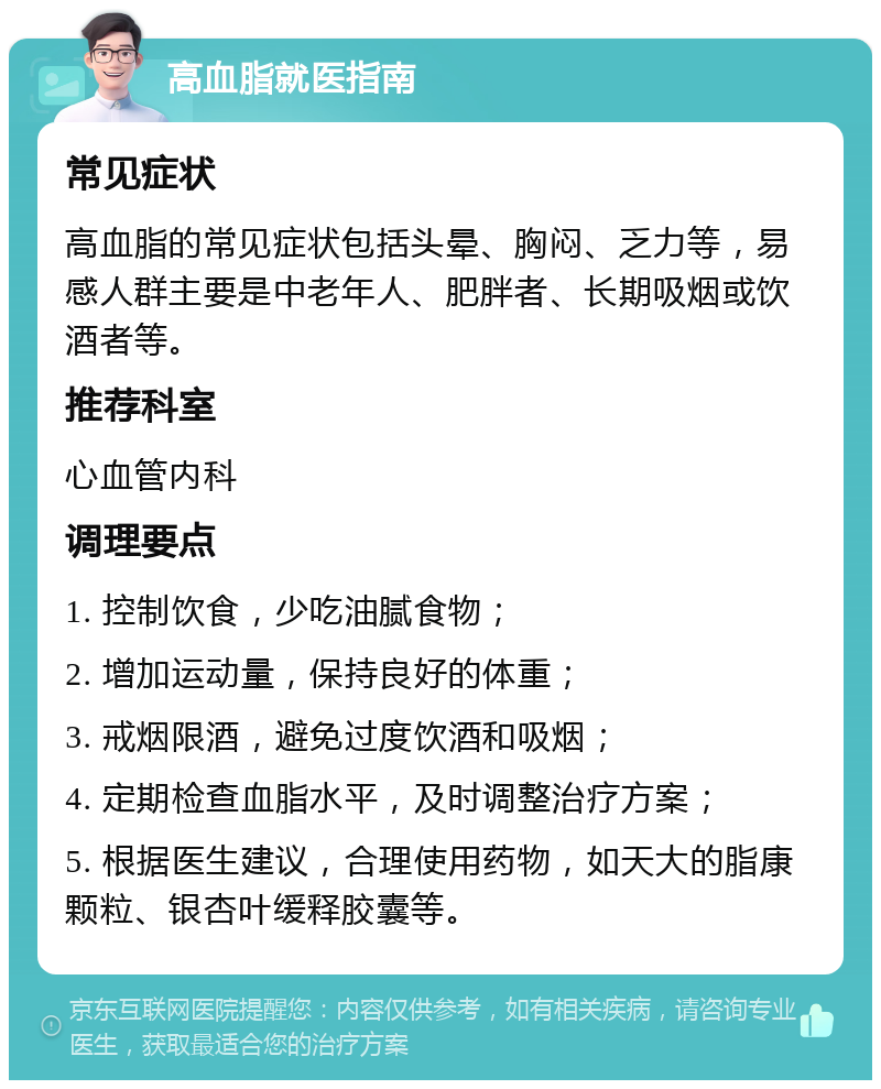 高血脂就医指南 常见症状 高血脂的常见症状包括头晕、胸闷、乏力等，易感人群主要是中老年人、肥胖者、长期吸烟或饮酒者等。 推荐科室 心血管内科 调理要点 1. 控制饮食，少吃油腻食物； 2. 增加运动量，保持良好的体重； 3. 戒烟限酒，避免过度饮酒和吸烟； 4. 定期检查血脂水平，及时调整治疗方案； 5. 根据医生建议，合理使用药物，如天大的脂康颗粒、银杏叶缓释胶囊等。