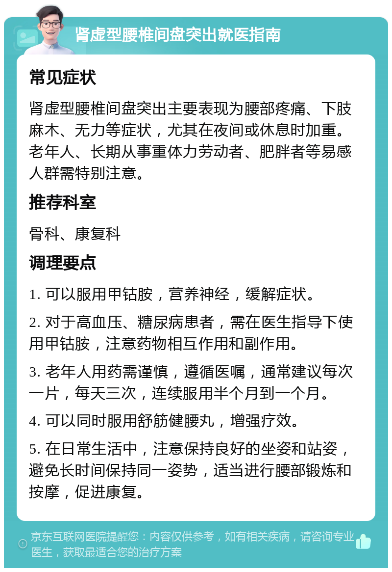 肾虚型腰椎间盘突出就医指南 常见症状 肾虚型腰椎间盘突出主要表现为腰部疼痛、下肢麻木、无力等症状，尤其在夜间或休息时加重。老年人、长期从事重体力劳动者、肥胖者等易感人群需特别注意。 推荐科室 骨科、康复科 调理要点 1. 可以服用甲钴胺，营养神经，缓解症状。 2. 对于高血压、糖尿病患者，需在医生指导下使用甲钴胺，注意药物相互作用和副作用。 3. 老年人用药需谨慎，遵循医嘱，通常建议每次一片，每天三次，连续服用半个月到一个月。 4. 可以同时服用舒筋健腰丸，增强疗效。 5. 在日常生活中，注意保持良好的坐姿和站姿，避免长时间保持同一姿势，适当进行腰部锻炼和按摩，促进康复。