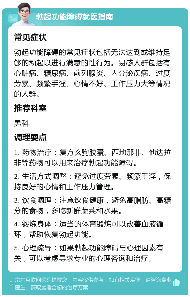 勃起功能障碍就医指南 常见症状 勃起功能障碍的常见症状包括无法达到或维持足够的勃起以进行满意的性行为。易感人群包括有心脏病、糖尿病、前列腺炎、内分泌疾病、过度劳累、频繁手淫、心情不好、工作压力大等情况的人群。 推荐科室 男科 调理要点 1. 药物治疗：复方玄驹胶囊、西地那非、他达拉非等药物可以用来治疗勃起功能障碍。 2. 生活方式调整：避免过度劳累、频繁手淫，保持良好的心情和工作压力管理。 3. 饮食调理：注意饮食健康，避免高脂肪、高糖分的食物，多吃新鲜蔬菜和水果。 4. 锻炼身体：适当的体育锻炼可以改善血液循环，帮助恢复勃起功能。 5. 心理疏导：如果勃起功能障碍与心理因素有关，可以考虑寻求专业的心理咨询和治疗。