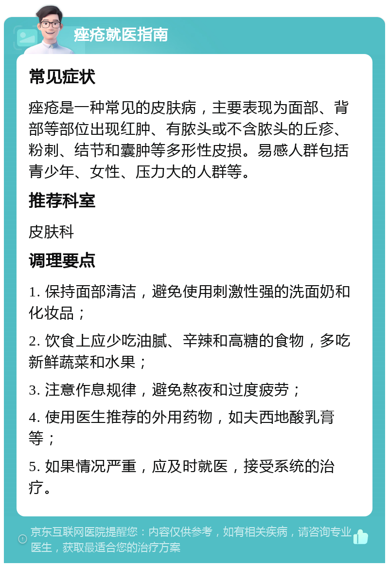 痤疮就医指南 常见症状 痤疮是一种常见的皮肤病，主要表现为面部、背部等部位出现红肿、有脓头或不含脓头的丘疹、粉刺、结节和囊肿等多形性皮损。易感人群包括青少年、女性、压力大的人群等。 推荐科室 皮肤科 调理要点 1. 保持面部清洁，避免使用刺激性强的洗面奶和化妆品； 2. 饮食上应少吃油腻、辛辣和高糖的食物，多吃新鲜蔬菜和水果； 3. 注意作息规律，避免熬夜和过度疲劳； 4. 使用医生推荐的外用药物，如夫西地酸乳膏等； 5. 如果情况严重，应及时就医，接受系统的治疗。