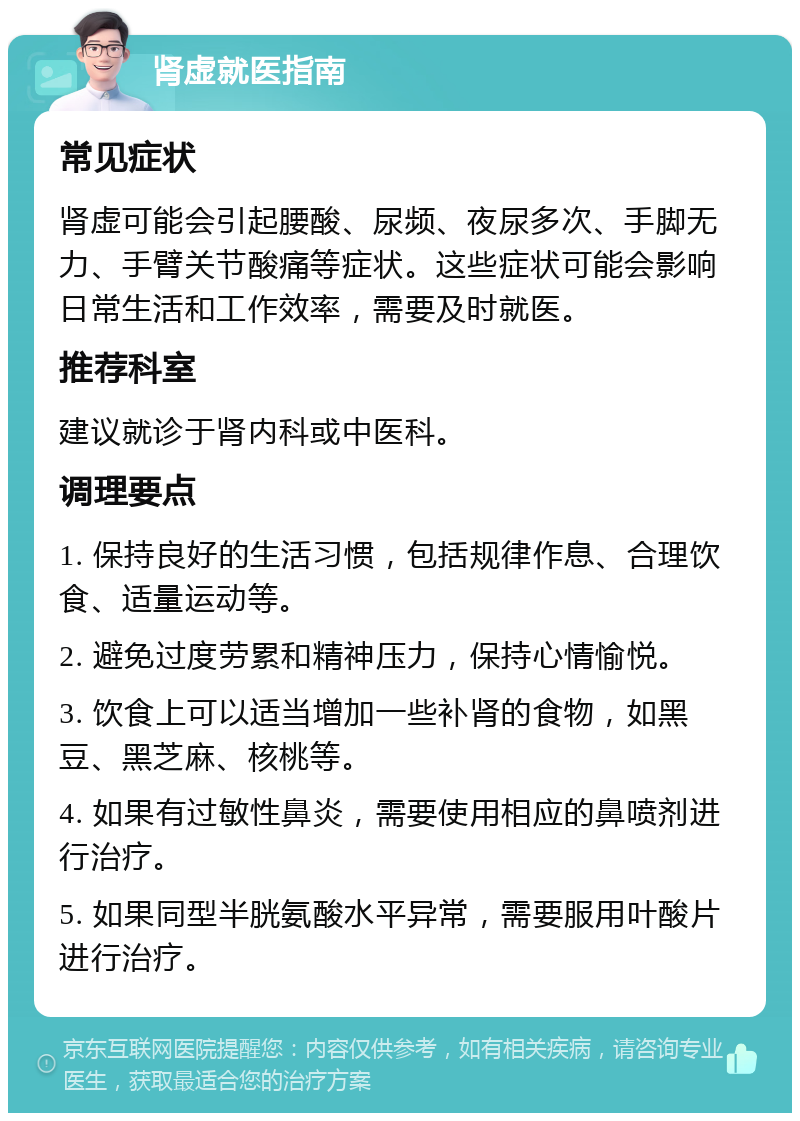 肾虚就医指南 常见症状 肾虚可能会引起腰酸、尿频、夜尿多次、手脚无力、手臂关节酸痛等症状。这些症状可能会影响日常生活和工作效率，需要及时就医。 推荐科室 建议就诊于肾内科或中医科。 调理要点 1. 保持良好的生活习惯，包括规律作息、合理饮食、适量运动等。 2. 避免过度劳累和精神压力，保持心情愉悦。 3. 饮食上可以适当增加一些补肾的食物，如黑豆、黑芝麻、核桃等。 4. 如果有过敏性鼻炎，需要使用相应的鼻喷剂进行治疗。 5. 如果同型半胱氨酸水平异常，需要服用叶酸片进行治疗。