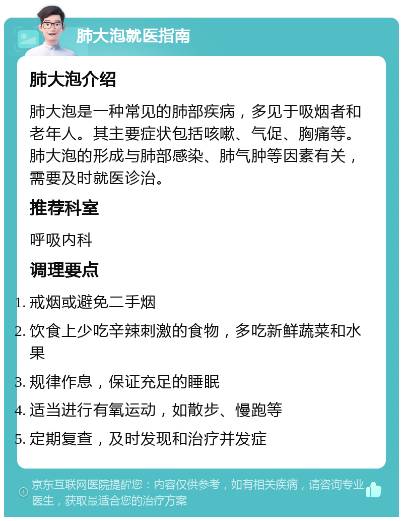 肺大泡就医指南 肺大泡介绍 肺大泡是一种常见的肺部疾病，多见于吸烟者和老年人。其主要症状包括咳嗽、气促、胸痛等。肺大泡的形成与肺部感染、肺气肿等因素有关，需要及时就医诊治。 推荐科室 呼吸内科 调理要点 戒烟或避免二手烟 饮食上少吃辛辣刺激的食物，多吃新鲜蔬菜和水果 规律作息，保证充足的睡眠 适当进行有氧运动，如散步、慢跑等 定期复查，及时发现和治疗并发症