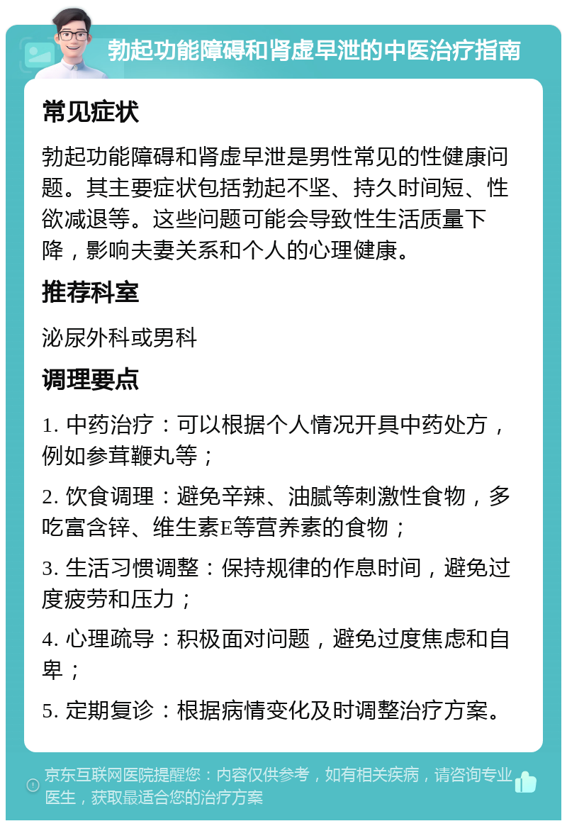 勃起功能障碍和肾虚早泄的中医治疗指南 常见症状 勃起功能障碍和肾虚早泄是男性常见的性健康问题。其主要症状包括勃起不坚、持久时间短、性欲减退等。这些问题可能会导致性生活质量下降，影响夫妻关系和个人的心理健康。 推荐科室 泌尿外科或男科 调理要点 1. 中药治疗：可以根据个人情况开具中药处方，例如参茸鞭丸等； 2. 饮食调理：避免辛辣、油腻等刺激性食物，多吃富含锌、维生素E等营养素的食物； 3. 生活习惯调整：保持规律的作息时间，避免过度疲劳和压力； 4. 心理疏导：积极面对问题，避免过度焦虑和自卑； 5. 定期复诊：根据病情变化及时调整治疗方案。