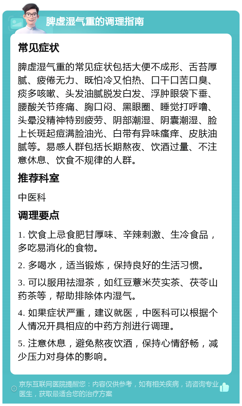 脾虚湿气重的调理指南 常见症状 脾虚湿气重的常见症状包括大便不成形、舌苔厚腻、疲倦无力、既怕冷又怕热、口干口苦口臭、痰多咳嗽、头发油腻脱发白发、浮肿眼袋下垂、腰酸关节疼痛、胸口闷、黑眼圈、睡觉打呼噜、头晕没精神特别疲劳、阴部潮湿、阴囊潮湿、脸上长斑起痘满脸油光、白带有异味瘙痒、皮肤油腻等。易感人群包括长期熬夜、饮酒过量、不注意休息、饮食不规律的人群。 推荐科室 中医科 调理要点 1. 饮食上忌食肥甘厚味、辛辣刺激、生冷食品，多吃易消化的食物。 2. 多喝水，适当锻炼，保持良好的生活习惯。 3. 可以服用祛湿茶，如红豆薏米芡实茶、茯苓山药茶等，帮助排除体内湿气。 4. 如果症状严重，建议就医，中医科可以根据个人情况开具相应的中药方剂进行调理。 5. 注意休息，避免熬夜饮酒，保持心情舒畅，减少压力对身体的影响。